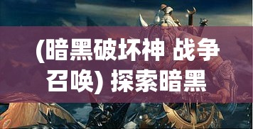 (暗黑破坏神 战争召唤) 探索暗黑争霸：激情与战斗的交锋，角色扮演与策略战争的完美融合如何重新定义游戏体验