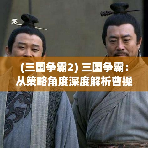 (三国争霸2) 三国争霸：从策略角度深度解析曹操统一北方的兵法与智略