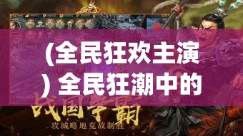 (全民狂欢主演) 全民狂潮中的三国风云：以策略与智谋重探历史经典，探究智者之争的背后真相